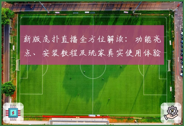 新版虎扑直播全方位解读：功能亮点、安装教程及玩家真实使用体验