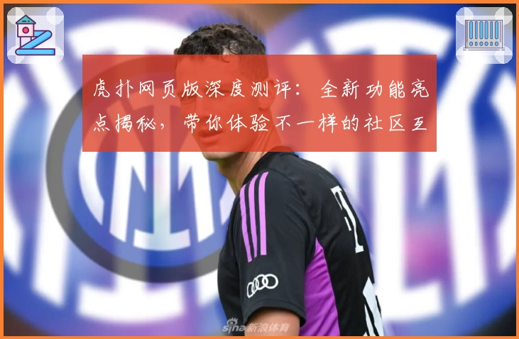 虎扑网页版深度测评：全新功能亮点揭秘，带你体验不一样的社区互动