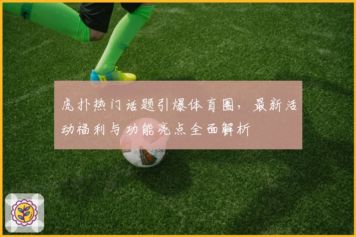 虎扑热门话题引爆体育圈，最新活动福利与功能亮点全面解析