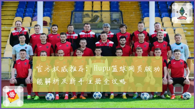 官方权威推荐：Hupu篮球网页版功能解析及新手注册全攻略