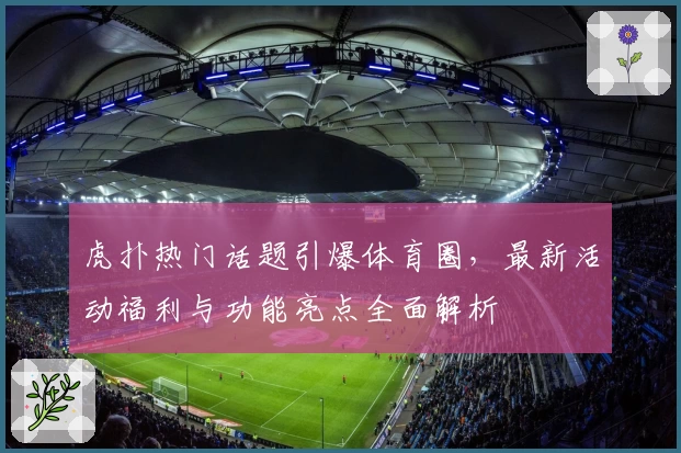 虎扑热门话题引爆体育圈，最新活动福利与功能亮点全面解析