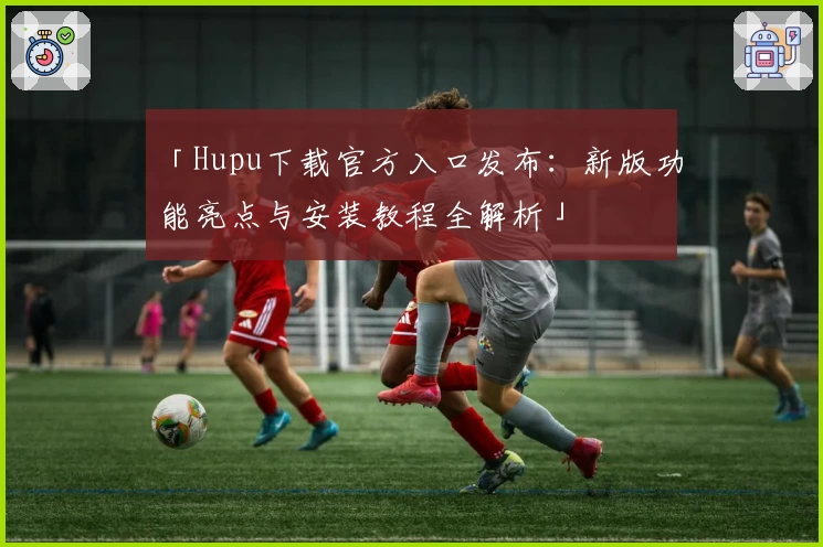 「Hupu下载官方入口发布：新版功能亮点与安装教程全解析」