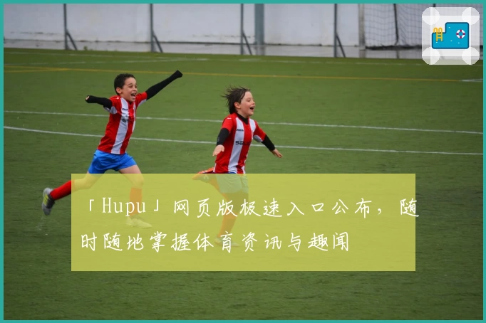「Hupu」网页版极速入口公布，随时随地掌握体育资讯与趣闻