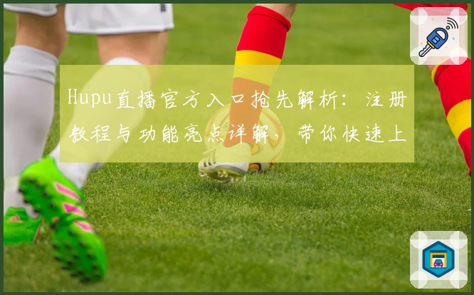 Hupu直播官方入口抢先解析：注册教程与功能亮点详解，带你快速上手畅享赛事魅力
