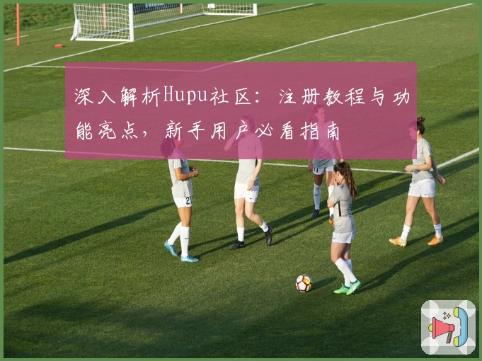 深入解析Hupu社区：注册教程与功能亮点，新手用户必看指南