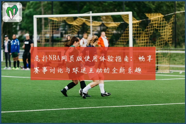 虎扑NBA网页版使用体验指南：畅享赛事讨论与球迷互动的全新乐趣
