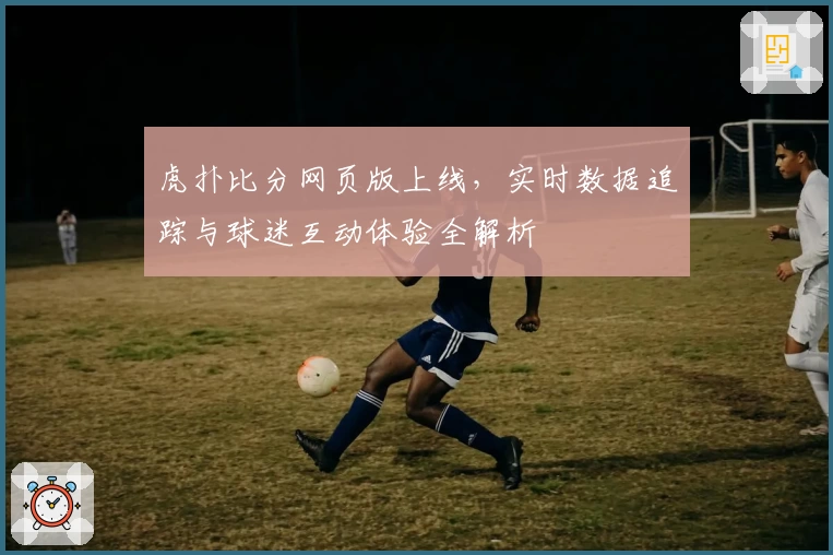 虎扑比分网页版上线，实时数据追踪与球迷互动体验全解析
