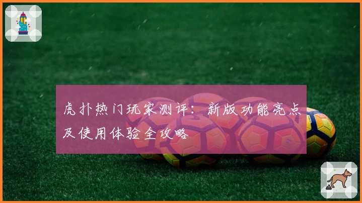 虎扑热门玩家测评：新版功能亮点及使用体验全攻略