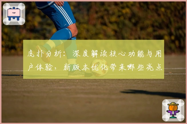 虎扑分析：深度解读核心功能与用户体验，新版本优化带来哪些亮点