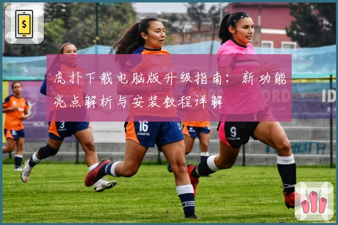 虎扑下载电脑版升级指南：新功能亮点解析与安装教程详解