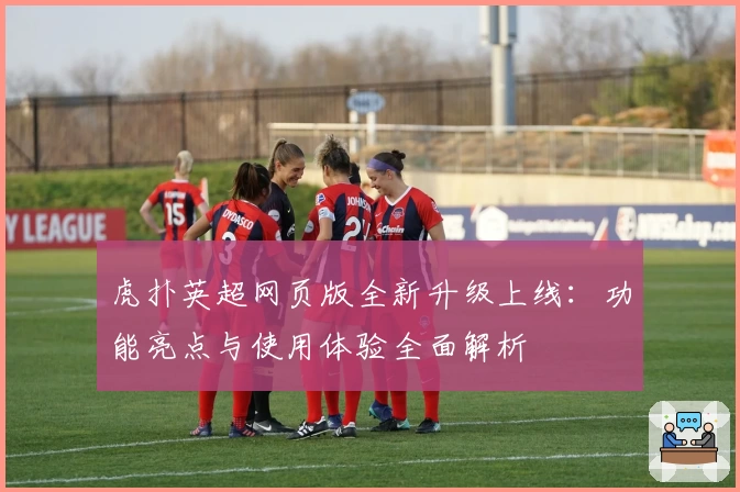 虎扑英超网页版全新升级上线：功能亮点与使用体验全面解析