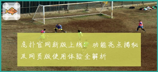 虎扑官网新版上线：功能亮点揭秘及网页版使用体验全解析