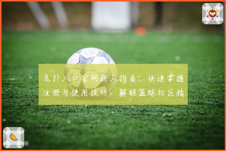 虎扑入口官网新人指南：快速掌握注册与使用技巧，解锁篮球社区精彩互动