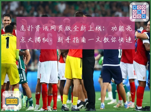 虎扑资讯网页版全新上线:功能亮点大揭秘,新手指南一文教你快速上手
