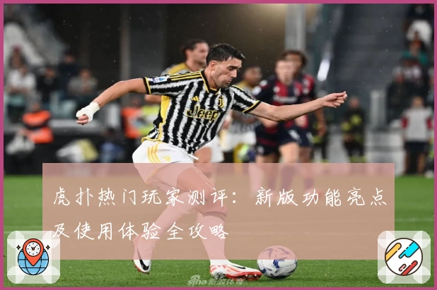 虎扑热门玩家测评：新版功能亮点及使用体验全攻略