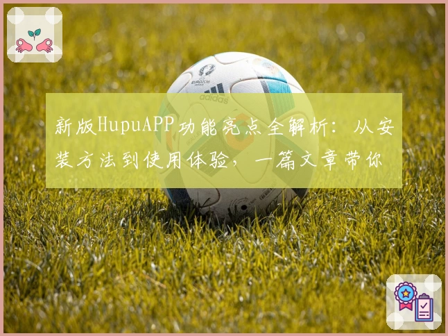 新版HupuAPP功能亮点全解析：从安装方法到使用体验，一篇文章带你全面了解