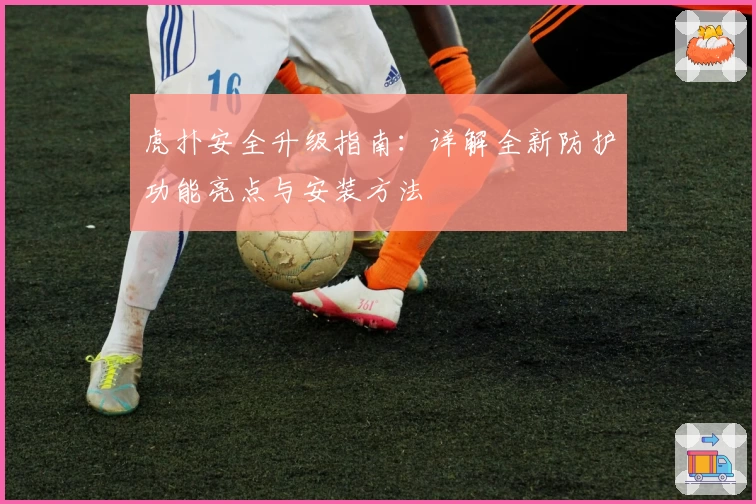 虎扑安全升级指南：详解全新防护功能亮点与安装方法