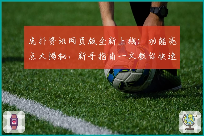 虎扑资讯网页版全新上线：功能亮点大揭秘，新手指南一文教你快速上手