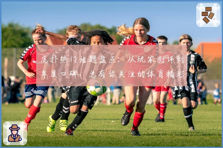 虎扑热门话题盘点：从玩家测评到年度口碑，总有你关注的体育精彩