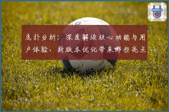 虎扑分析：深度解读核心功能与用户体验，新版本优化带来哪些亮点
